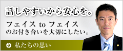 話しやすいから安心を。Face to Faceのお付き合いを
大切にします！